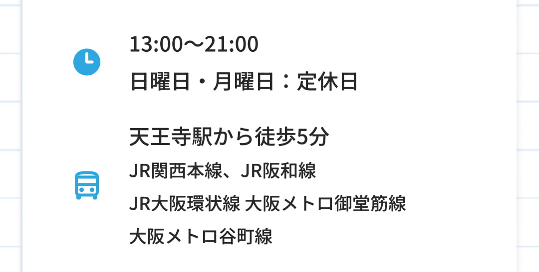 13:00～21:00 日曜日・月曜日：定休日 天王寺駅から徒歩5分 JR関西本線、JR阪和線 JR大阪環状線 大阪メトロ御堂筋線 大阪メトロ谷町線