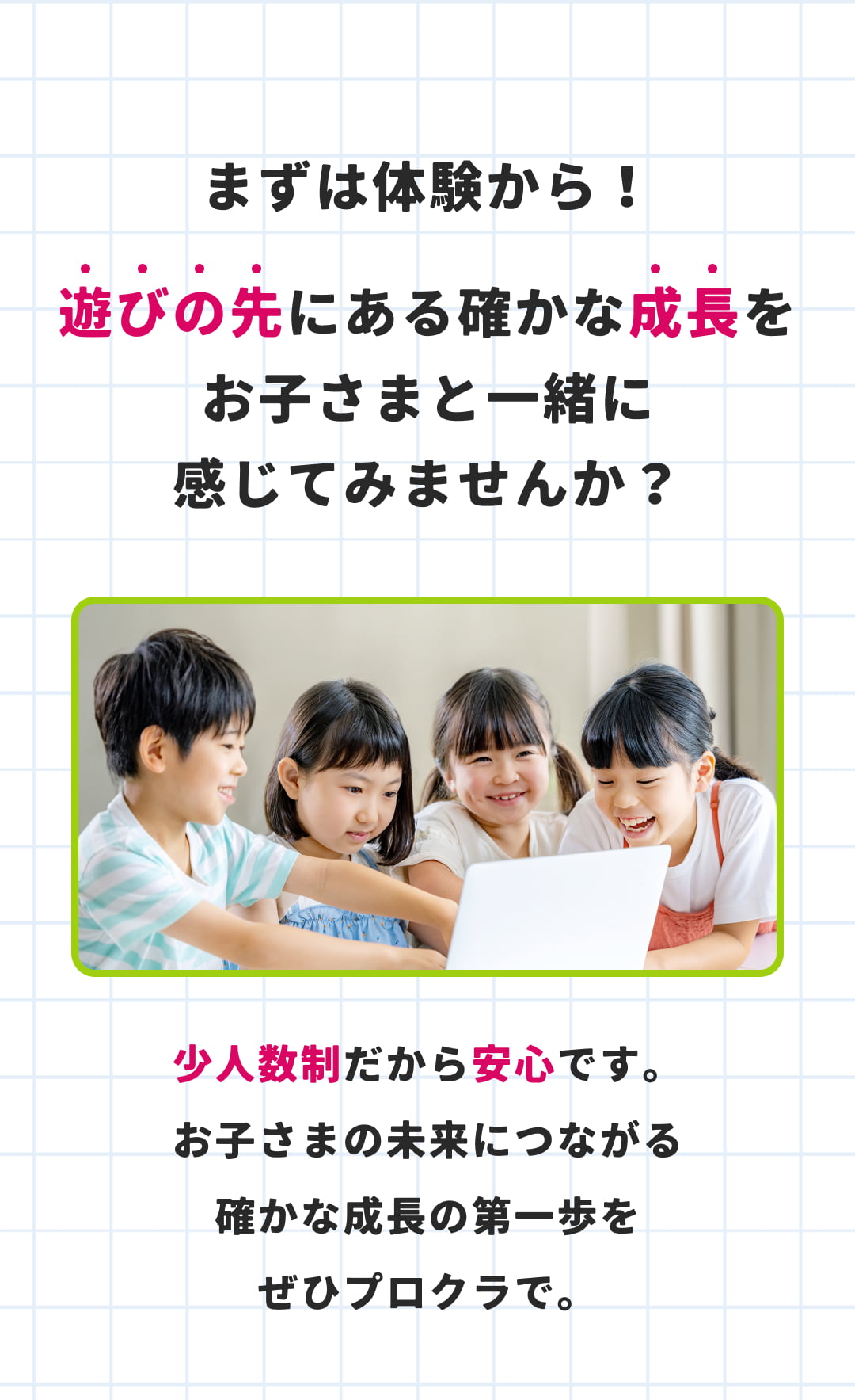まずは体験から！ 遊びの先にある確かな成長をお子さまと一緒に感じてみませんか？少人数制だから安心です。 お子さまの未来につながる確かな成長の第一歩をぜひプロクラで。