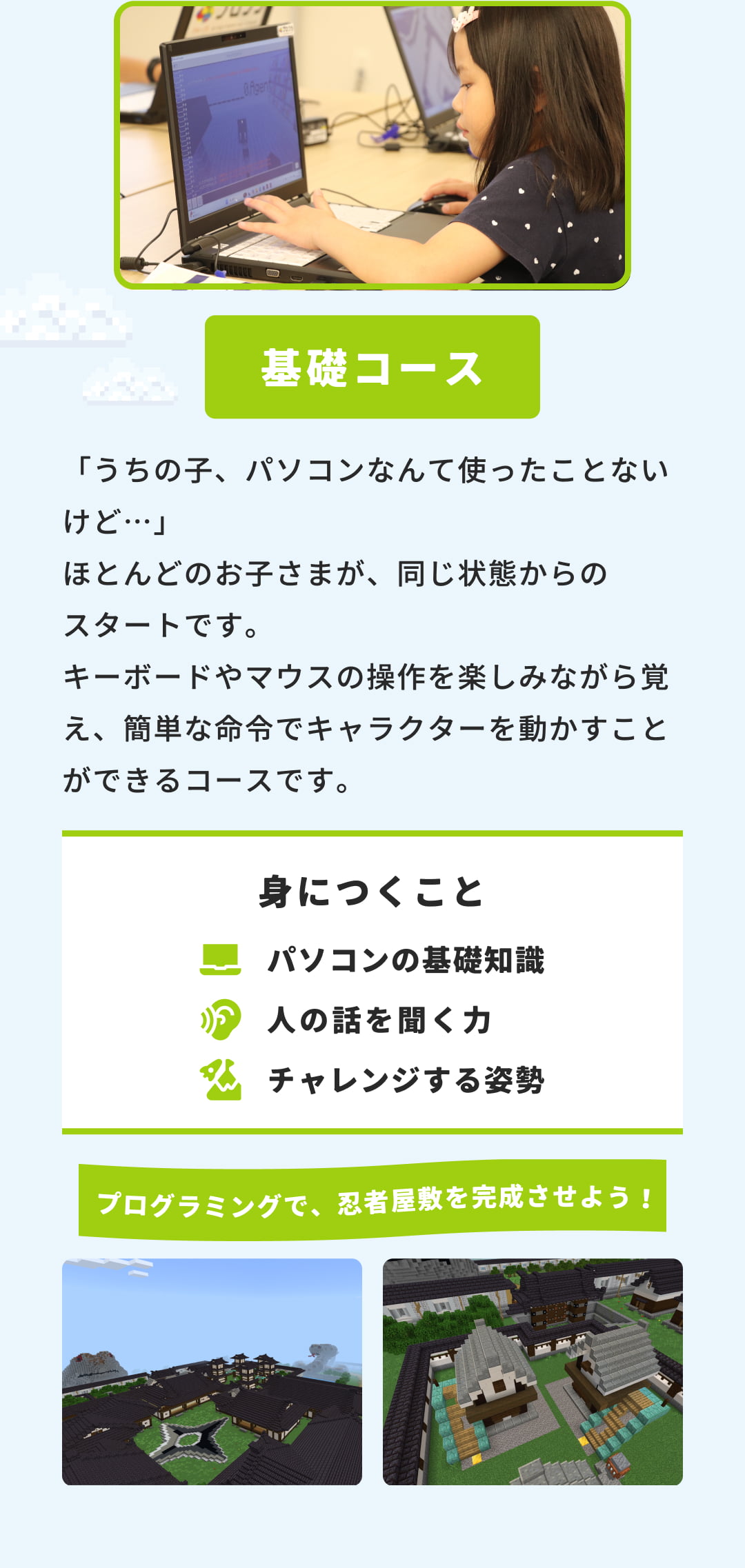 基礎コース「うちの子、パソコンなんて使ったことないけど…」ほとんどのお子さまが、同じ状態からのスタートです。キーボードやマウスの操作を楽しみながら覚え、簡単な命令でキャラクターを動かすことができるコースです。身につくこと 人の話を聞く力 チャレンジする姿勢