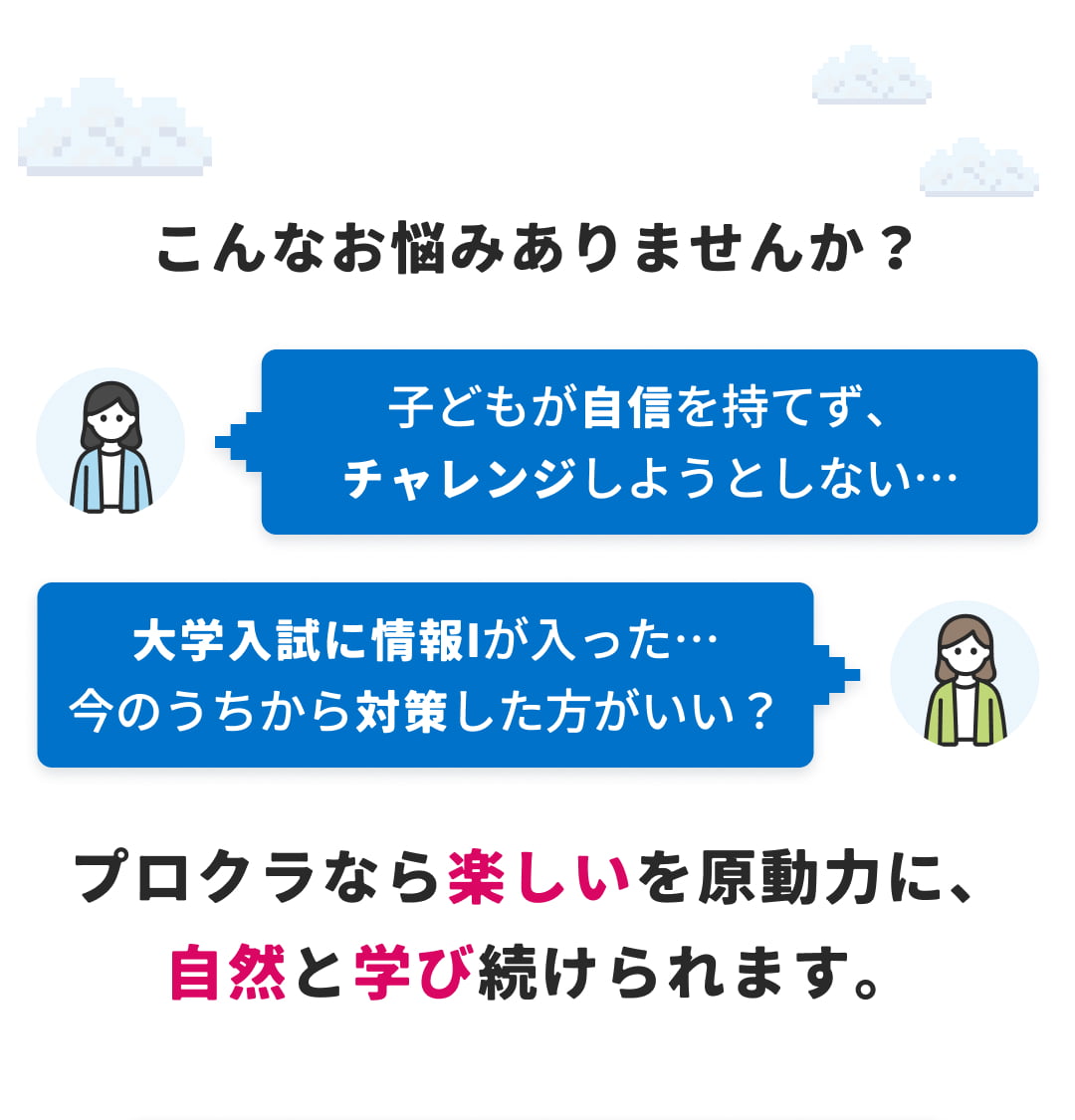 こんなお悩みありませんか？ 子どもが自信を持てず、チャレンジしようとしない… 大学入試に情報Iが入った… 今のうちから対策した方がいい？ プロクラなら楽しいを原動力に、自然と学び続けられます。